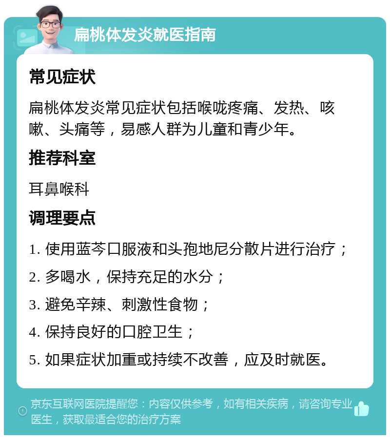 扁桃体发炎就医指南 常见症状 扁桃体发炎常见症状包括喉咙疼痛、发热、咳嗽、头痛等，易感人群为儿童和青少年。 推荐科室 耳鼻喉科 调理要点 1. 使用蓝芩口服液和头孢地尼分散片进行治疗； 2. 多喝水，保持充足的水分； 3. 避免辛辣、刺激性食物； 4. 保持良好的口腔卫生； 5. 如果症状加重或持续不改善，应及时就医。