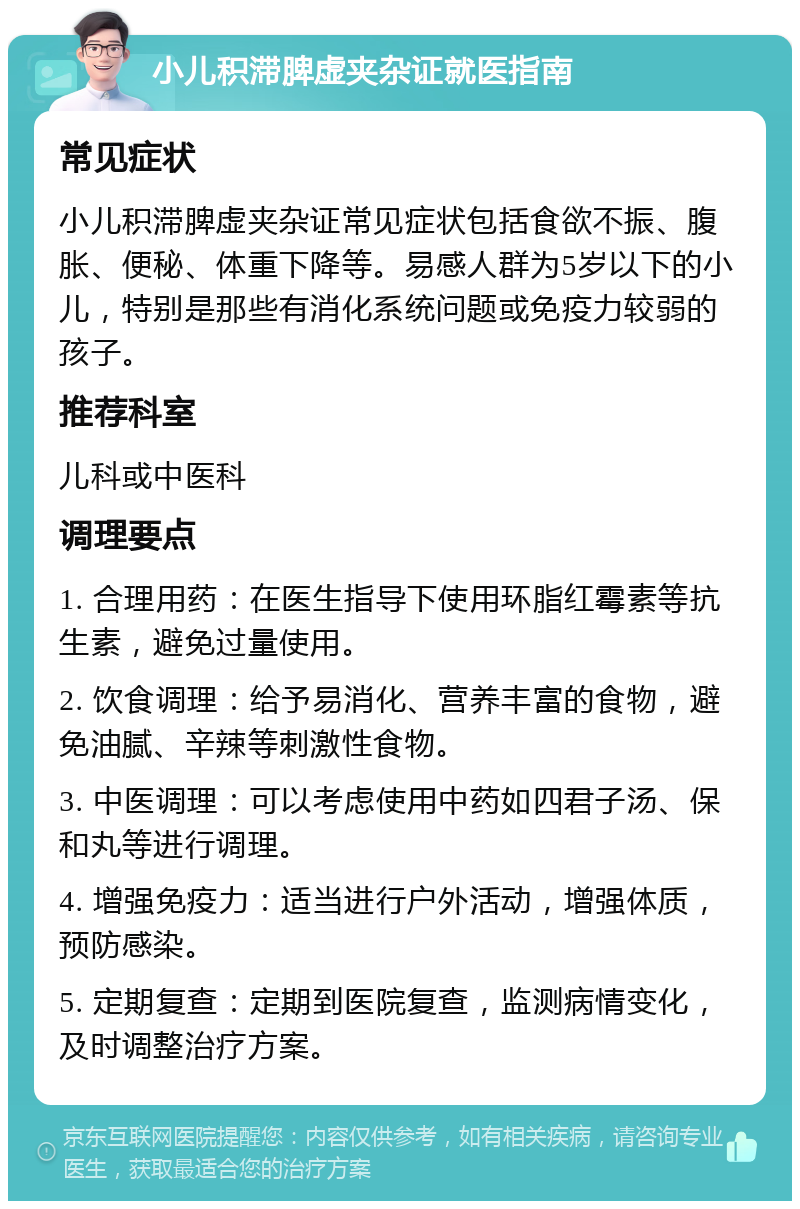 小儿积滞脾虚夹杂证就医指南 常见症状 小儿积滞脾虚夹杂证常见症状包括食欲不振、腹胀、便秘、体重下降等。易感人群为5岁以下的小儿，特别是那些有消化系统问题或免疫力较弱的孩子。 推荐科室 儿科或中医科 调理要点 1. 合理用药：在医生指导下使用环脂红霉素等抗生素，避免过量使用。 2. 饮食调理：给予易消化、营养丰富的食物，避免油腻、辛辣等刺激性食物。 3. 中医调理：可以考虑使用中药如四君子汤、保和丸等进行调理。 4. 增强免疫力：适当进行户外活动，增强体质，预防感染。 5. 定期复查：定期到医院复查，监测病情变化，及时调整治疗方案。