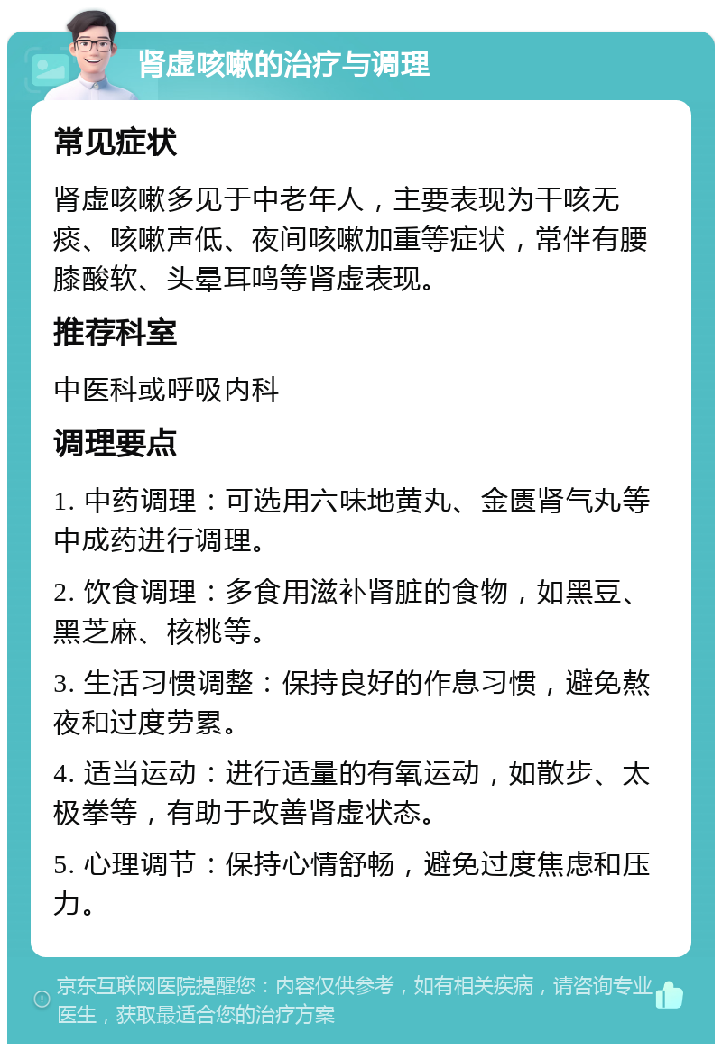 肾虚咳嗽的治疗与调理 常见症状 肾虚咳嗽多见于中老年人，主要表现为干咳无痰、咳嗽声低、夜间咳嗽加重等症状，常伴有腰膝酸软、头晕耳鸣等肾虚表现。 推荐科室 中医科或呼吸内科 调理要点 1. 中药调理：可选用六味地黄丸、金匮肾气丸等中成药进行调理。 2. 饮食调理：多食用滋补肾脏的食物，如黑豆、黑芝麻、核桃等。 3. 生活习惯调整：保持良好的作息习惯，避免熬夜和过度劳累。 4. 适当运动：进行适量的有氧运动，如散步、太极拳等，有助于改善肾虚状态。 5. 心理调节：保持心情舒畅，避免过度焦虑和压力。