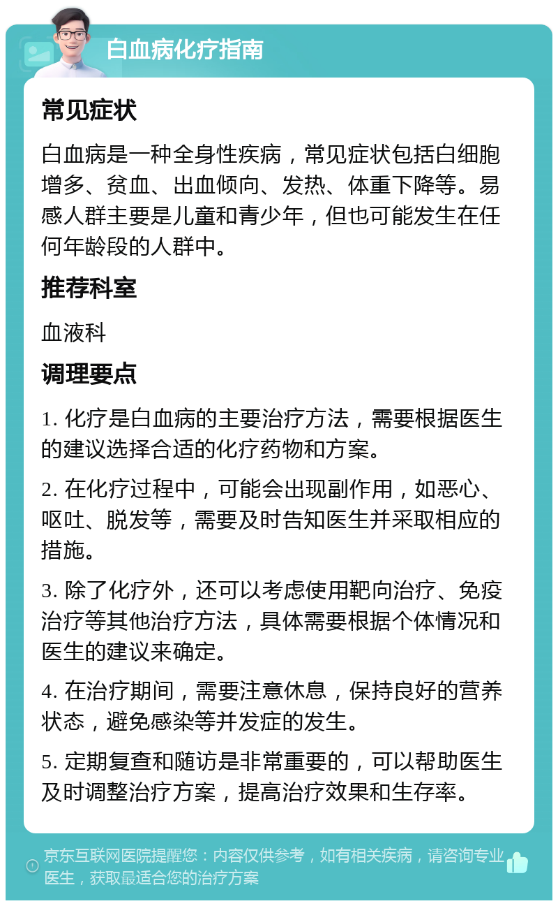 白血病化疗指南 常见症状 白血病是一种全身性疾病，常见症状包括白细胞增多、贫血、出血倾向、发热、体重下降等。易感人群主要是儿童和青少年，但也可能发生在任何年龄段的人群中。 推荐科室 血液科 调理要点 1. 化疗是白血病的主要治疗方法，需要根据医生的建议选择合适的化疗药物和方案。 2. 在化疗过程中，可能会出现副作用，如恶心、呕吐、脱发等，需要及时告知医生并采取相应的措施。 3. 除了化疗外，还可以考虑使用靶向治疗、免疫治疗等其他治疗方法，具体需要根据个体情况和医生的建议来确定。 4. 在治疗期间，需要注意休息，保持良好的营养状态，避免感染等并发症的发生。 5. 定期复查和随访是非常重要的，可以帮助医生及时调整治疗方案，提高治疗效果和生存率。