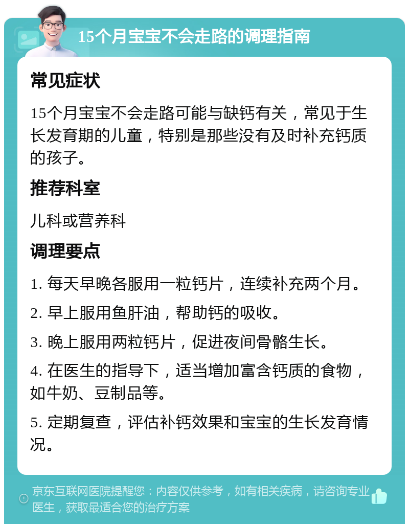 15个月宝宝不会走路的调理指南 常见症状 15个月宝宝不会走路可能与缺钙有关，常见于生长发育期的儿童，特别是那些没有及时补充钙质的孩子。 推荐科室 儿科或营养科 调理要点 1. 每天早晚各服用一粒钙片，连续补充两个月。 2. 早上服用鱼肝油，帮助钙的吸收。 3. 晚上服用两粒钙片，促进夜间骨骼生长。 4. 在医生的指导下，适当增加富含钙质的食物，如牛奶、豆制品等。 5. 定期复查，评估补钙效果和宝宝的生长发育情况。