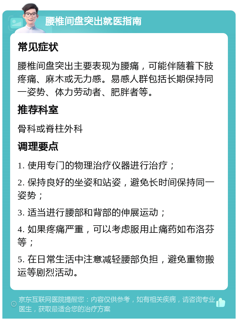 腰椎间盘突出就医指南 常见症状 腰椎间盘突出主要表现为腰痛，可能伴随着下肢疼痛、麻木或无力感。易感人群包括长期保持同一姿势、体力劳动者、肥胖者等。 推荐科室 骨科或脊柱外科 调理要点 1. 使用专门的物理治疗仪器进行治疗； 2. 保持良好的坐姿和站姿，避免长时间保持同一姿势； 3. 适当进行腰部和背部的伸展运动； 4. 如果疼痛严重，可以考虑服用止痛药如布洛芬等； 5. 在日常生活中注意减轻腰部负担，避免重物搬运等剧烈活动。