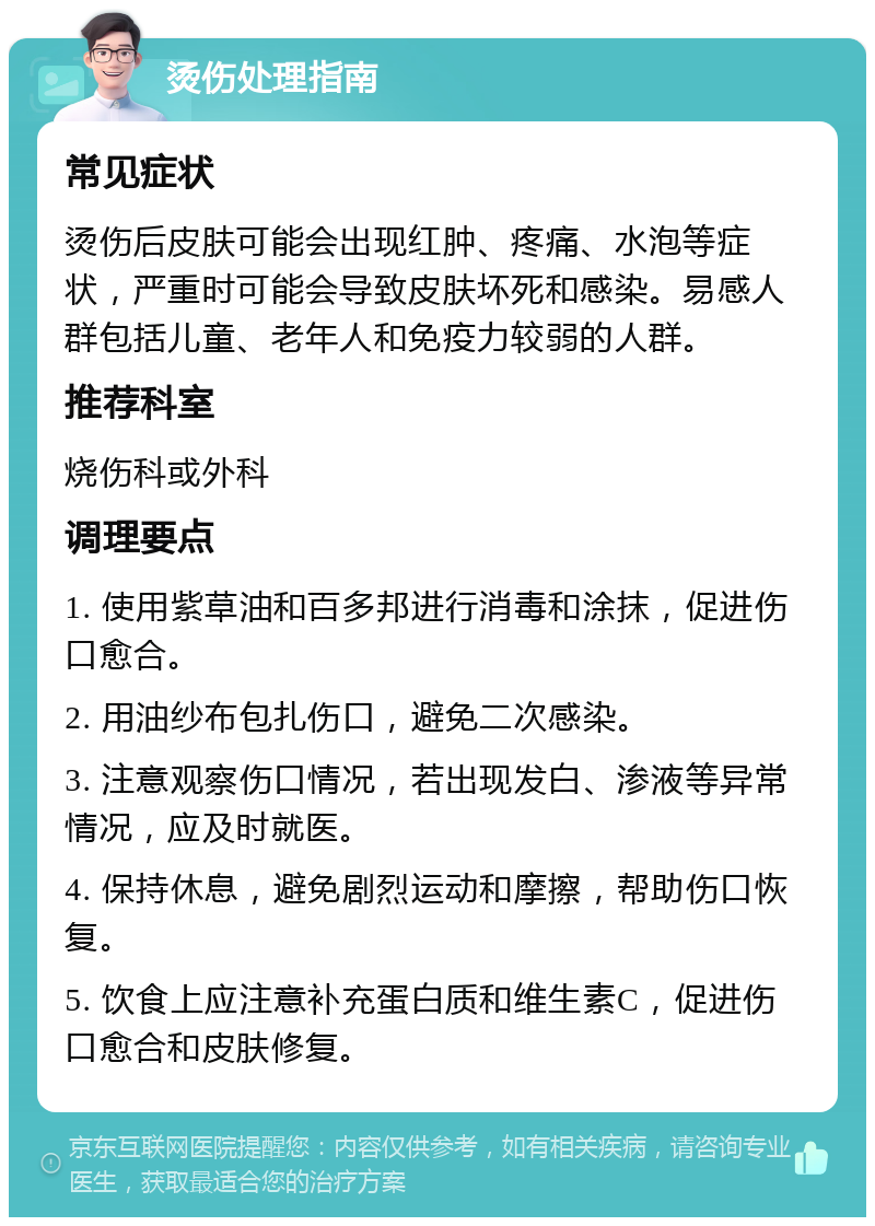 烫伤处理指南 常见症状 烫伤后皮肤可能会出现红肿、疼痛、水泡等症状，严重时可能会导致皮肤坏死和感染。易感人群包括儿童、老年人和免疫力较弱的人群。 推荐科室 烧伤科或外科 调理要点 1. 使用紫草油和百多邦进行消毒和涂抹，促进伤口愈合。 2. 用油纱布包扎伤口，避免二次感染。 3. 注意观察伤口情况，若出现发白、渗液等异常情况，应及时就医。 4. 保持休息，避免剧烈运动和摩擦，帮助伤口恢复。 5. 饮食上应注意补充蛋白质和维生素C，促进伤口愈合和皮肤修复。