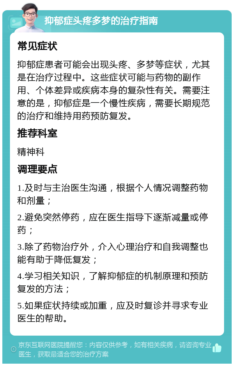 抑郁症头疼多梦的治疗指南 常见症状 抑郁症患者可能会出现头疼、多梦等症状，尤其是在治疗过程中。这些症状可能与药物的副作用、个体差异或疾病本身的复杂性有关。需要注意的是，抑郁症是一个慢性疾病，需要长期规范的治疗和维持用药预防复发。 推荐科室 精神科 调理要点 1.及时与主治医生沟通，根据个人情况调整药物和剂量； 2.避免突然停药，应在医生指导下逐渐减量或停药； 3.除了药物治疗外，介入心理治疗和自我调整也能有助于降低复发； 4.学习相关知识，了解抑郁症的机制原理和预防复发的方法； 5.如果症状持续或加重，应及时复诊并寻求专业医生的帮助。