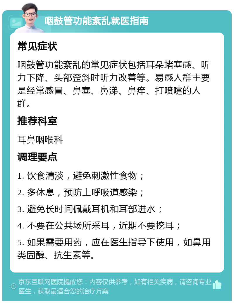 咽鼓管功能紊乱就医指南 常见症状 咽鼓管功能紊乱的常见症状包括耳朵堵塞感、听力下降、头部歪斜时听力改善等。易感人群主要是经常感冒、鼻塞、鼻涕、鼻痒、打喷嚏的人群。 推荐科室 耳鼻咽喉科 调理要点 1. 饮食清淡，避免刺激性食物； 2. 多休息，预防上呼吸道感染； 3. 避免长时间佩戴耳机和耳部进水； 4. 不要在公共场所采耳，近期不要挖耳； 5. 如果需要用药，应在医生指导下使用，如鼻用类固醇、抗生素等。