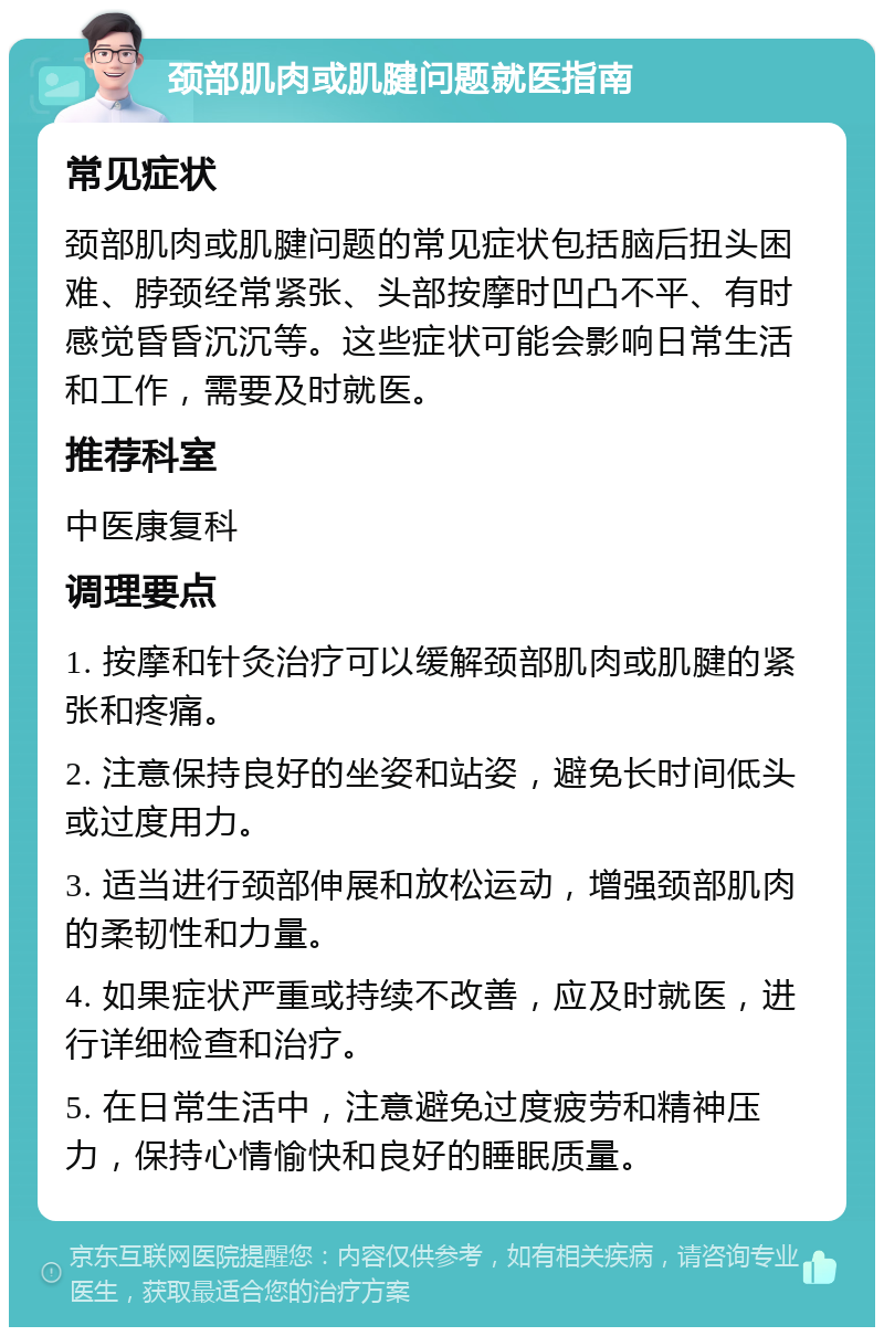 颈部肌肉或肌腱问题就医指南 常见症状 颈部肌肉或肌腱问题的常见症状包括脑后扭头困难、脖颈经常紧张、头部按摩时凹凸不平、有时感觉昏昏沉沉等。这些症状可能会影响日常生活和工作，需要及时就医。 推荐科室 中医康复科 调理要点 1. 按摩和针灸治疗可以缓解颈部肌肉或肌腱的紧张和疼痛。 2. 注意保持良好的坐姿和站姿，避免长时间低头或过度用力。 3. 适当进行颈部伸展和放松运动，增强颈部肌肉的柔韧性和力量。 4. 如果症状严重或持续不改善，应及时就医，进行详细检查和治疗。 5. 在日常生活中，注意避免过度疲劳和精神压力，保持心情愉快和良好的睡眠质量。