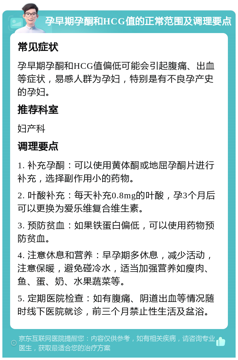 孕早期孕酮和HCG值的正常范围及调理要点 常见症状 孕早期孕酮和HCG值偏低可能会引起腹痛、出血等症状，易感人群为孕妇，特别是有不良孕产史的孕妇。 推荐科室 妇产科 调理要点 1. 补充孕酮：可以使用黄体酮或地屈孕酮片进行补充，选择副作用小的药物。 2. 叶酸补充：每天补充0.8mg的叶酸，孕3个月后可以更换为爱乐维复合维生素。 3. 预防贫血：如果铁蛋白偏低，可以使用药物预防贫血。 4. 注意休息和营养：早孕期多休息，减少活动，注意保暖，避免碰冷水，适当加强营养如瘦肉、鱼、蛋、奶、水果蔬菜等。 5. 定期医院检查：如有腹痛、阴道出血等情况随时线下医院就诊，前三个月禁止性生活及盆浴。