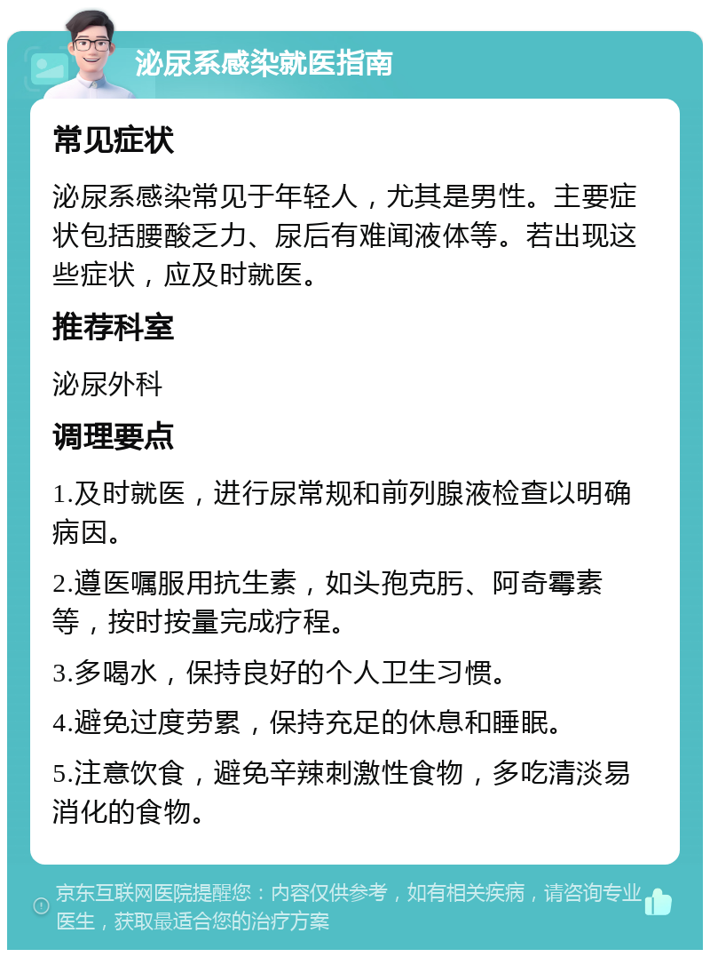 泌尿系感染就医指南 常见症状 泌尿系感染常见于年轻人，尤其是男性。主要症状包括腰酸乏力、尿后有难闻液体等。若出现这些症状，应及时就医。 推荐科室 泌尿外科 调理要点 1.及时就医，进行尿常规和前列腺液检查以明确病因。 2.遵医嘱服用抗生素，如头孢克肟、阿奇霉素等，按时按量完成疗程。 3.多喝水，保持良好的个人卫生习惯。 4.避免过度劳累，保持充足的休息和睡眠。 5.注意饮食，避免辛辣刺激性食物，多吃清淡易消化的食物。