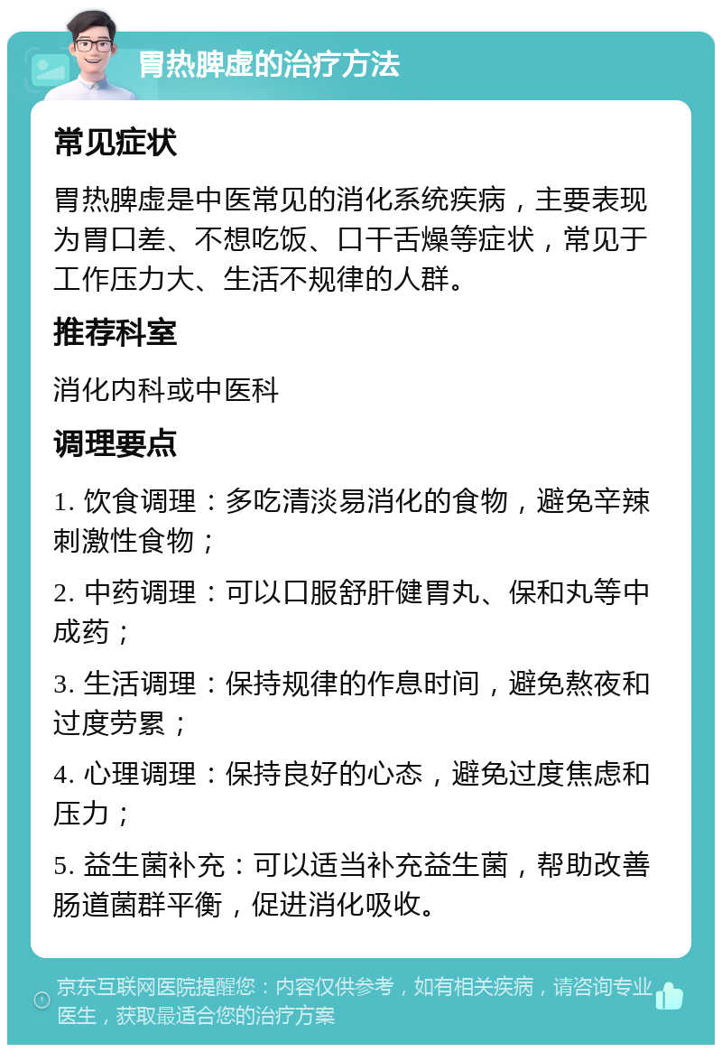 胃热脾虚的治疗方法 常见症状 胃热脾虚是中医常见的消化系统疾病，主要表现为胃口差、不想吃饭、口干舌燥等症状，常见于工作压力大、生活不规律的人群。 推荐科室 消化内科或中医科 调理要点 1. 饮食调理：多吃清淡易消化的食物，避免辛辣刺激性食物； 2. 中药调理：可以口服舒肝健胃丸、保和丸等中成药； 3. 生活调理：保持规律的作息时间，避免熬夜和过度劳累； 4. 心理调理：保持良好的心态，避免过度焦虑和压力； 5. 益生菌补充：可以适当补充益生菌，帮助改善肠道菌群平衡，促进消化吸收。