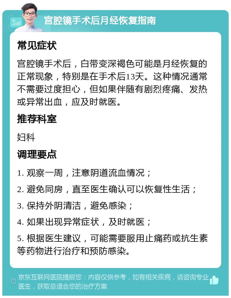 宫腔镜手术后月经恢复指南 常见症状 宫腔镜手术后，白带变深褐色可能是月经恢复的正常现象，特别是在手术后13天。这种情况通常不需要过度担心，但如果伴随有剧烈疼痛、发热或异常出血，应及时就医。 推荐科室 妇科 调理要点 1. 观察一周，注意阴道流血情况； 2. 避免同房，直至医生确认可以恢复性生活； 3. 保持外阴清洁，避免感染； 4. 如果出现异常症状，及时就医； 5. 根据医生建议，可能需要服用止痛药或抗生素等药物进行治疗和预防感染。