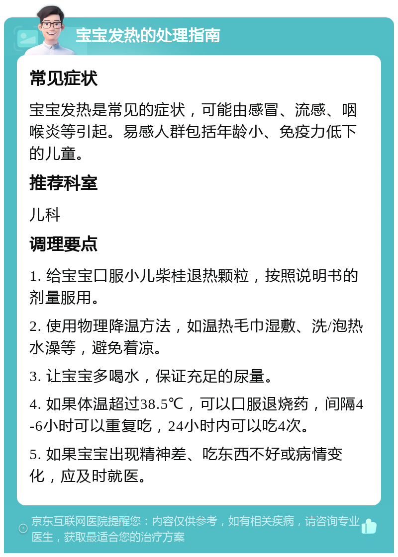 宝宝发热的处理指南 常见症状 宝宝发热是常见的症状，可能由感冒、流感、咽喉炎等引起。易感人群包括年龄小、免疫力低下的儿童。 推荐科室 儿科 调理要点 1. 给宝宝口服小儿柴桂退热颗粒，按照说明书的剂量服用。 2. 使用物理降温方法，如温热毛巾湿敷、洗/泡热水澡等，避免着凉。 3. 让宝宝多喝水，保证充足的尿量。 4. 如果体温超过38.5℃，可以口服退烧药，间隔4-6小时可以重复吃，24小时内可以吃4次。 5. 如果宝宝出现精神差、吃东西不好或病情变化，应及时就医。