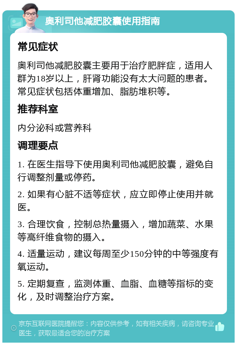 奥利司他减肥胶囊使用指南 常见症状 奥利司他减肥胶囊主要用于治疗肥胖症，适用人群为18岁以上，肝肾功能没有太大问题的患者。常见症状包括体重增加、脂肪堆积等。 推荐科室 内分泌科或营养科 调理要点 1. 在医生指导下使用奥利司他减肥胶囊，避免自行调整剂量或停药。 2. 如果有心脏不适等症状，应立即停止使用并就医。 3. 合理饮食，控制总热量摄入，增加蔬菜、水果等高纤维食物的摄入。 4. 适量运动，建议每周至少150分钟的中等强度有氧运动。 5. 定期复查，监测体重、血脂、血糖等指标的变化，及时调整治疗方案。