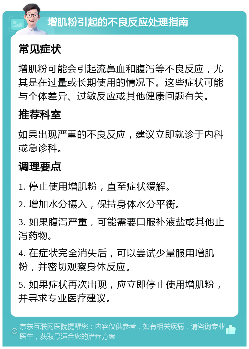 增肌粉引起的不良反应处理指南 常见症状 增肌粉可能会引起流鼻血和腹泻等不良反应，尤其是在过量或长期使用的情况下。这些症状可能与个体差异、过敏反应或其他健康问题有关。 推荐科室 如果出现严重的不良反应，建议立即就诊于内科或急诊科。 调理要点 1. 停止使用增肌粉，直至症状缓解。 2. 增加水分摄入，保持身体水分平衡。 3. 如果腹泻严重，可能需要口服补液盐或其他止泻药物。 4. 在症状完全消失后，可以尝试少量服用增肌粉，并密切观察身体反应。 5. 如果症状再次出现，应立即停止使用增肌粉，并寻求专业医疗建议。