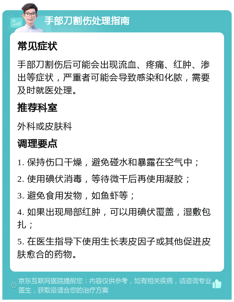 手部刀割伤处理指南 常见症状 手部刀割伤后可能会出现流血、疼痛、红肿、渗出等症状，严重者可能会导致感染和化脓，需要及时就医处理。 推荐科室 外科或皮肤科 调理要点 1. 保持伤口干燥，避免碰水和暴露在空气中； 2. 使用碘伏消毒，等待微干后再使用凝胶； 3. 避免食用发物，如鱼虾等； 4. 如果出现局部红肿，可以用碘伏覆盖，湿敷包扎； 5. 在医生指导下使用生长表皮因子或其他促进皮肤愈合的药物。