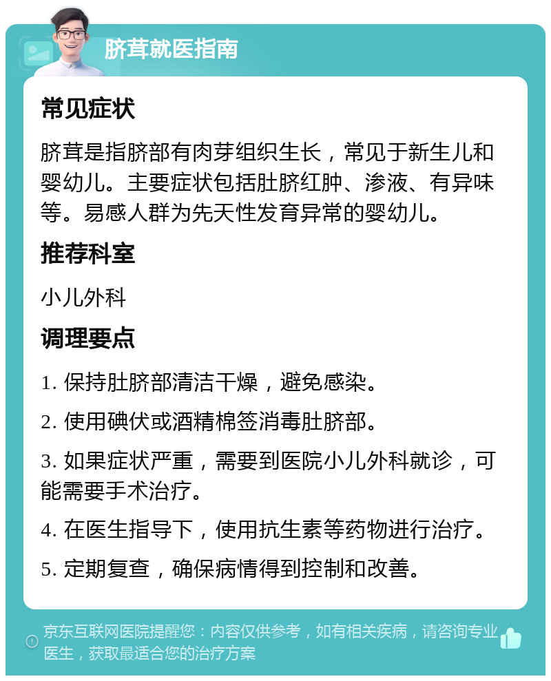 脐茸就医指南 常见症状 脐茸是指脐部有肉芽组织生长，常见于新生儿和婴幼儿。主要症状包括肚脐红肿、渗液、有异味等。易感人群为先天性发育异常的婴幼儿。 推荐科室 小儿外科 调理要点 1. 保持肚脐部清洁干燥，避免感染。 2. 使用碘伏或酒精棉签消毒肚脐部。 3. 如果症状严重，需要到医院小儿外科就诊，可能需要手术治疗。 4. 在医生指导下，使用抗生素等药物进行治疗。 5. 定期复查，确保病情得到控制和改善。