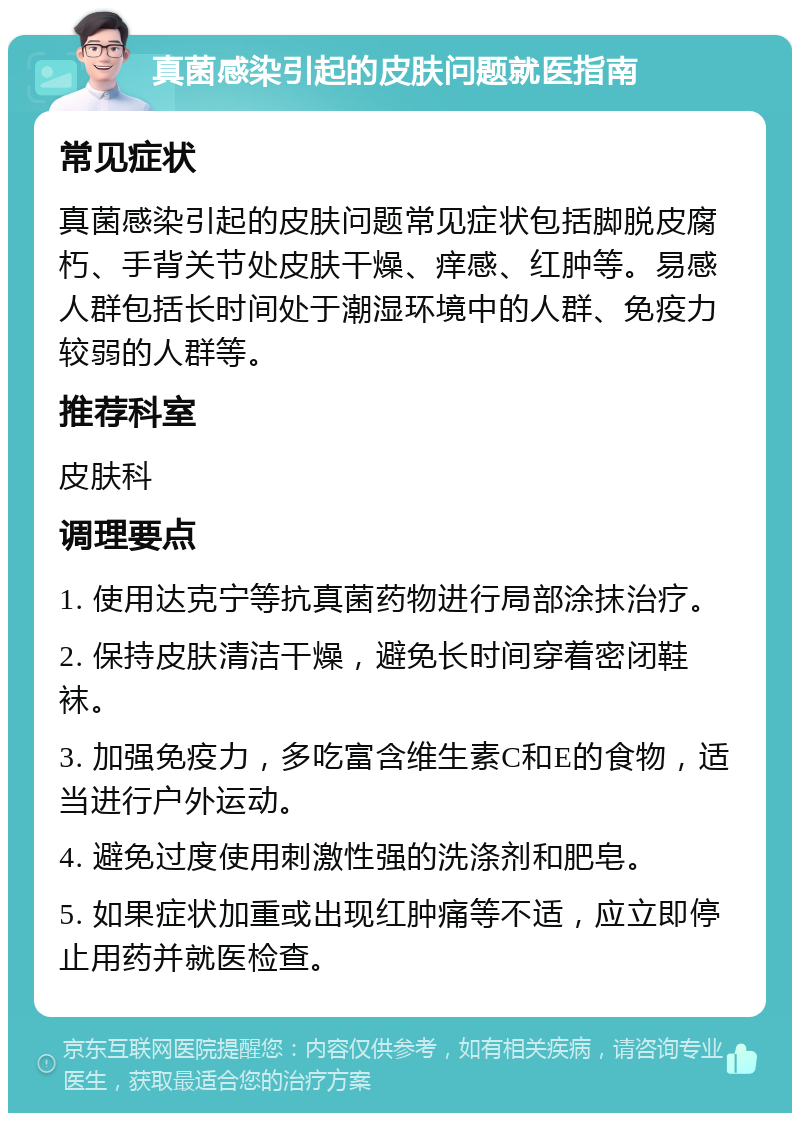 真菌感染引起的皮肤问题就医指南 常见症状 真菌感染引起的皮肤问题常见症状包括脚脱皮腐朽、手背关节处皮肤干燥、痒感、红肿等。易感人群包括长时间处于潮湿环境中的人群、免疫力较弱的人群等。 推荐科室 皮肤科 调理要点 1. 使用达克宁等抗真菌药物进行局部涂抹治疗。 2. 保持皮肤清洁干燥，避免长时间穿着密闭鞋袜。 3. 加强免疫力，多吃富含维生素C和E的食物，适当进行户外运动。 4. 避免过度使用刺激性强的洗涤剂和肥皂。 5. 如果症状加重或出现红肿痛等不适，应立即停止用药并就医检查。