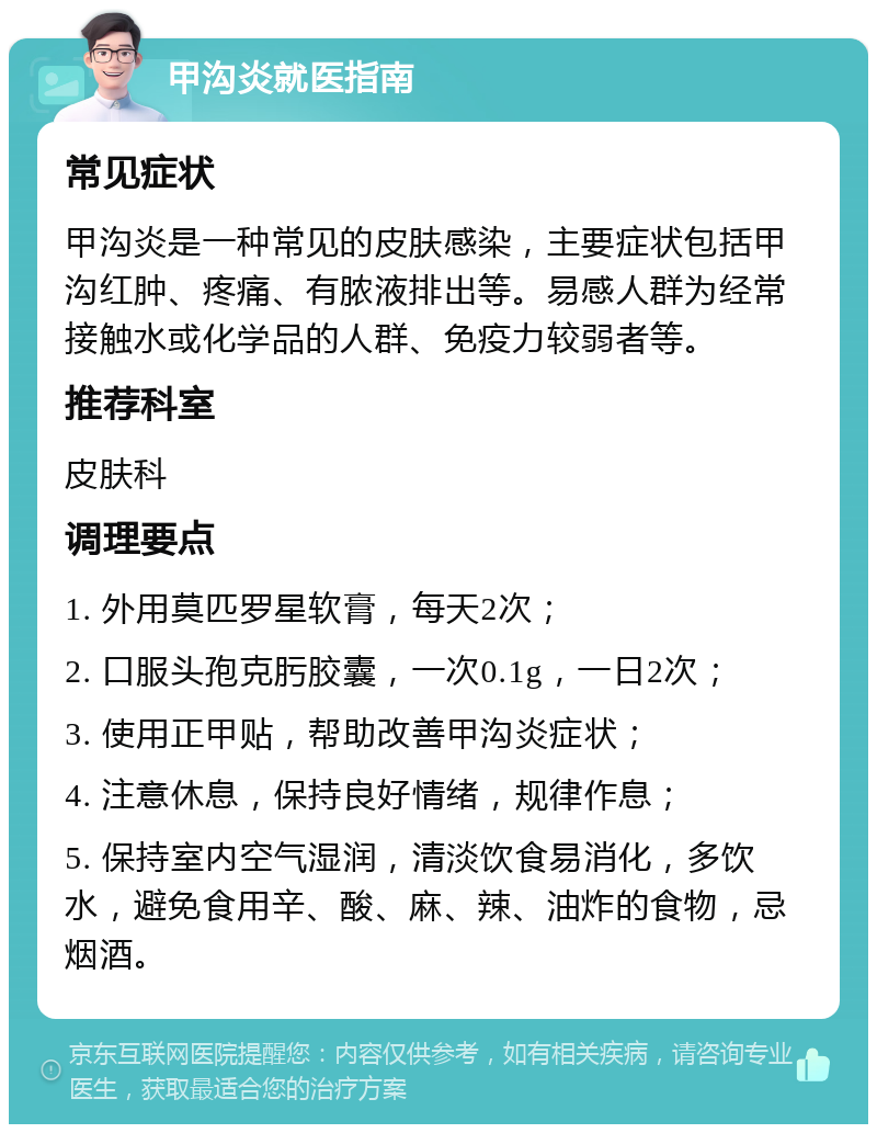 甲沟炎就医指南 常见症状 甲沟炎是一种常见的皮肤感染，主要症状包括甲沟红肿、疼痛、有脓液排出等。易感人群为经常接触水或化学品的人群、免疫力较弱者等。 推荐科室 皮肤科 调理要点 1. 外用莫匹罗星软膏，每天2次； 2. 口服头孢克肟胶囊，一次0.1g，一日2次； 3. 使用正甲贴，帮助改善甲沟炎症状； 4. 注意休息，保持良好情绪，规律作息； 5. 保持室内空气湿润，清淡饮食易消化，多饮水，避免食用辛、酸、麻、辣、油炸的食物，忌烟酒。