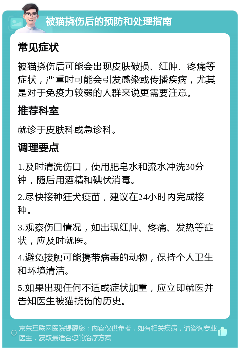 被猫挠伤后的预防和处理指南 常见症状 被猫挠伤后可能会出现皮肤破损、红肿、疼痛等症状，严重时可能会引发感染或传播疾病，尤其是对于免疫力较弱的人群来说更需要注意。 推荐科室 就诊于皮肤科或急诊科。 调理要点 1.及时清洗伤口，使用肥皂水和流水冲洗30分钟，随后用酒精和碘伏消毒。 2.尽快接种狂犬疫苗，建议在24小时内完成接种。 3.观察伤口情况，如出现红肿、疼痛、发热等症状，应及时就医。 4.避免接触可能携带病毒的动物，保持个人卫生和环境清洁。 5.如果出现任何不适或症状加重，应立即就医并告知医生被猫挠伤的历史。