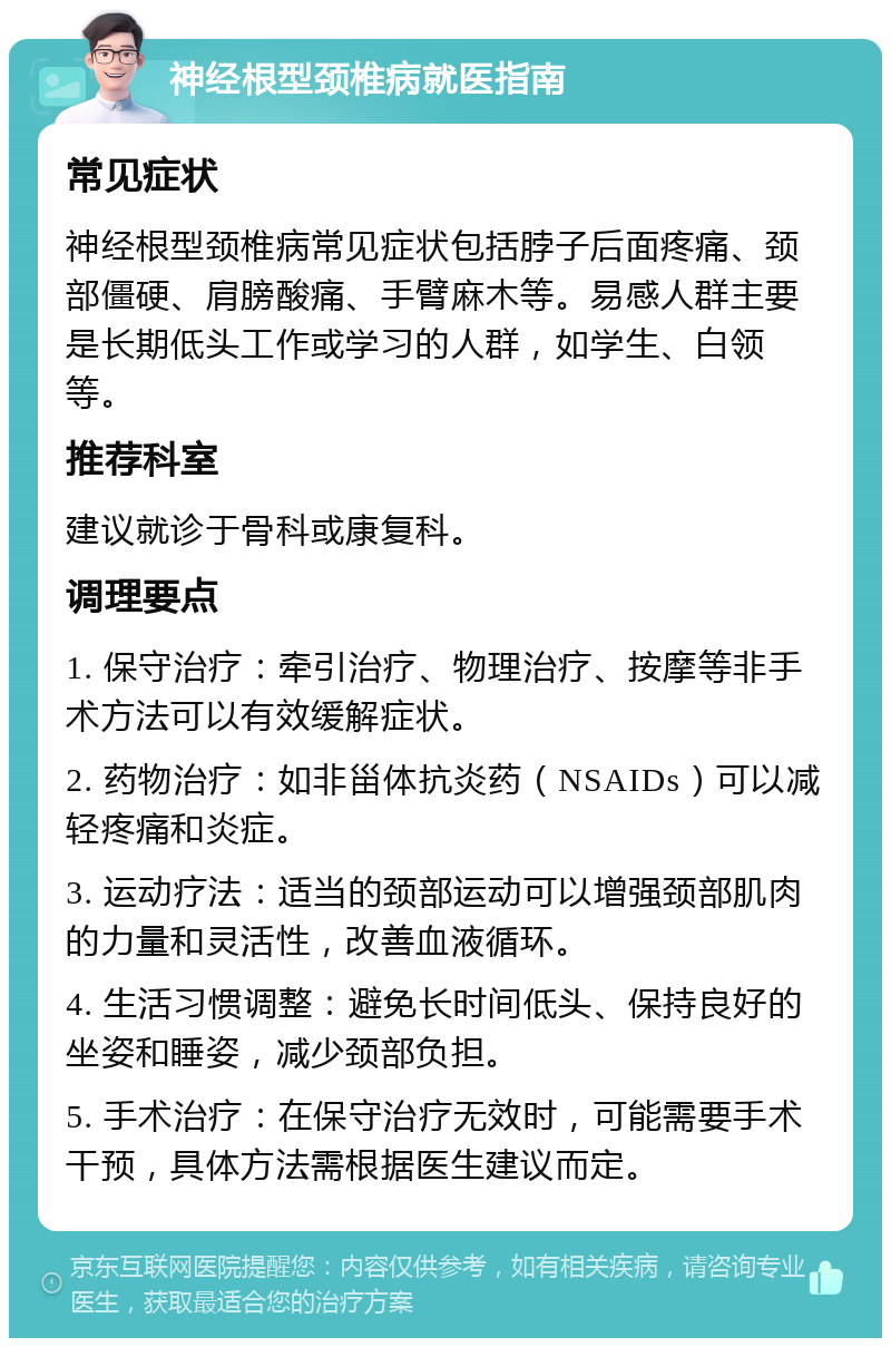 神经根型颈椎病就医指南 常见症状 神经根型颈椎病常见症状包括脖子后面疼痛、颈部僵硬、肩膀酸痛、手臂麻木等。易感人群主要是长期低头工作或学习的人群，如学生、白领等。 推荐科室 建议就诊于骨科或康复科。 调理要点 1. 保守治疗：牵引治疗、物理治疗、按摩等非手术方法可以有效缓解症状。 2. 药物治疗：如非甾体抗炎药（NSAIDs）可以减轻疼痛和炎症。 3. 运动疗法：适当的颈部运动可以增强颈部肌肉的力量和灵活性，改善血液循环。 4. 生活习惯调整：避免长时间低头、保持良好的坐姿和睡姿，减少颈部负担。 5. 手术治疗：在保守治疗无效时，可能需要手术干预，具体方法需根据医生建议而定。