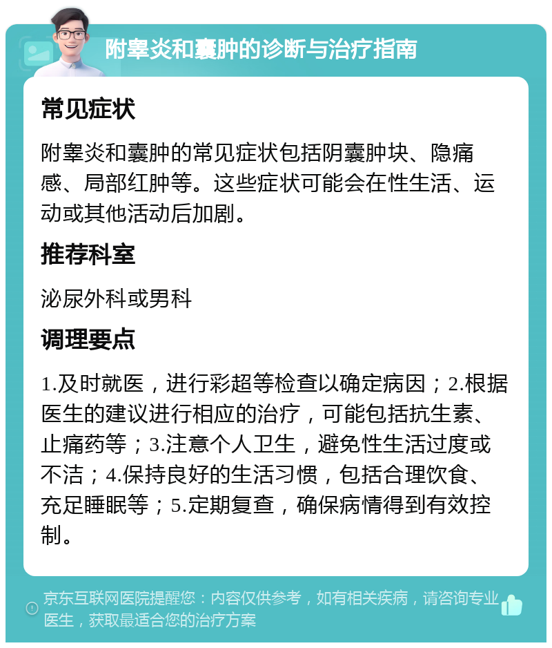 附睾炎和囊肿的诊断与治疗指南 常见症状 附睾炎和囊肿的常见症状包括阴囊肿块、隐痛感、局部红肿等。这些症状可能会在性生活、运动或其他活动后加剧。 推荐科室 泌尿外科或男科 调理要点 1.及时就医，进行彩超等检查以确定病因；2.根据医生的建议进行相应的治疗，可能包括抗生素、止痛药等；3.注意个人卫生，避免性生活过度或不洁；4.保持良好的生活习惯，包括合理饮食、充足睡眠等；5.定期复查，确保病情得到有效控制。