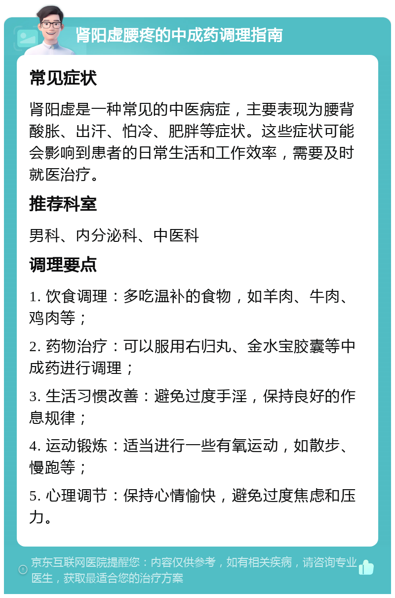 肾阳虚腰疼的中成药调理指南 常见症状 肾阳虚是一种常见的中医病症，主要表现为腰背酸胀、出汗、怕冷、肥胖等症状。这些症状可能会影响到患者的日常生活和工作效率，需要及时就医治疗。 推荐科室 男科、内分泌科、中医科 调理要点 1. 饮食调理：多吃温补的食物，如羊肉、牛肉、鸡肉等； 2. 药物治疗：可以服用右归丸、金水宝胶囊等中成药进行调理； 3. 生活习惯改善：避免过度手淫，保持良好的作息规律； 4. 运动锻炼：适当进行一些有氧运动，如散步、慢跑等； 5. 心理调节：保持心情愉快，避免过度焦虑和压力。