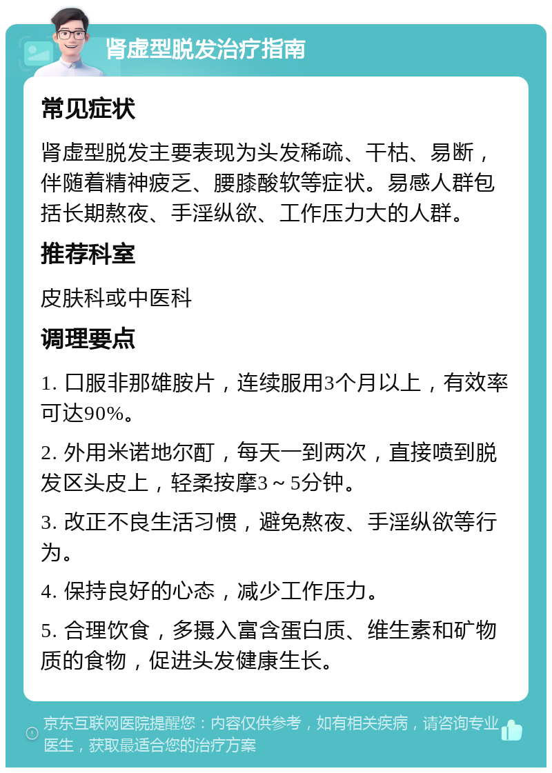 肾虚型脱发治疗指南 常见症状 肾虚型脱发主要表现为头发稀疏、干枯、易断，伴随着精神疲乏、腰膝酸软等症状。易感人群包括长期熬夜、手淫纵欲、工作压力大的人群。 推荐科室 皮肤科或中医科 调理要点 1. 口服非那雄胺片，连续服用3个月以上，有效率可达90%。 2. 外用米诺地尔酊，每天一到两次，直接喷到脱发区头皮上，轻柔按摩3～5分钟。 3. 改正不良生活习惯，避免熬夜、手淫纵欲等行为。 4. 保持良好的心态，减少工作压力。 5. 合理饮食，多摄入富含蛋白质、维生素和矿物质的食物，促进头发健康生长。