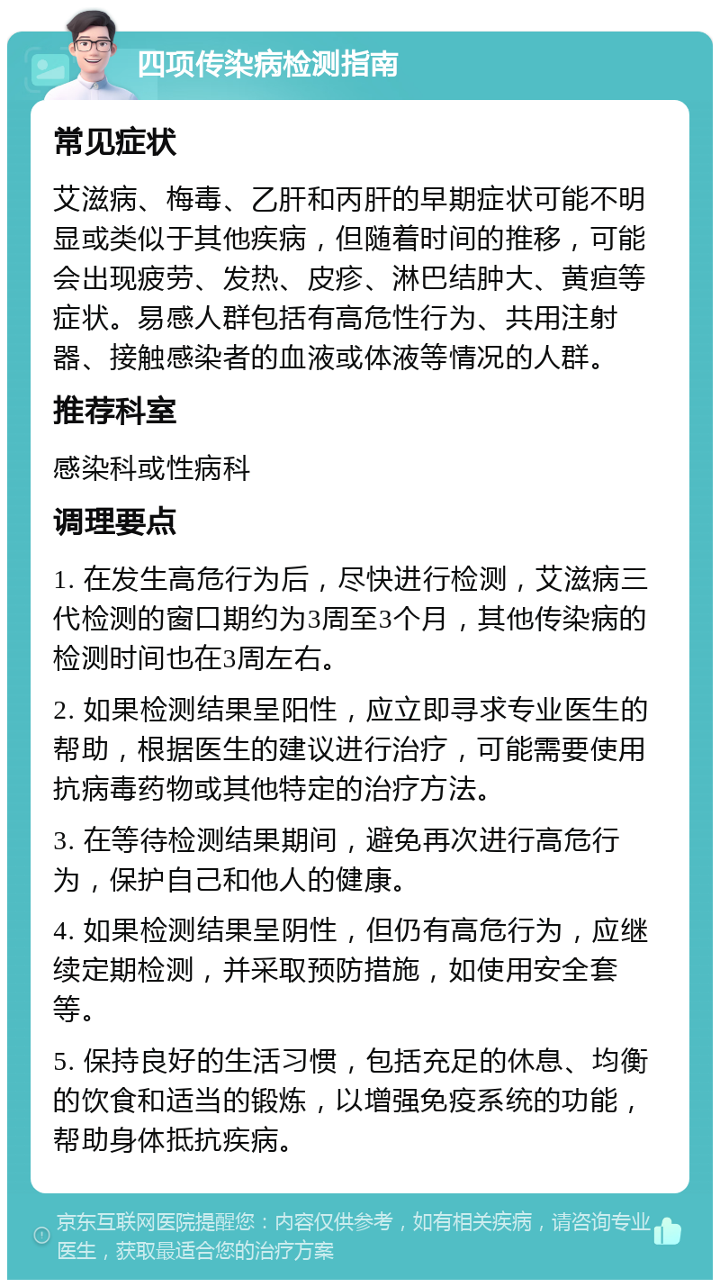 四项传染病检测指南 常见症状 艾滋病、梅毒、乙肝和丙肝的早期症状可能不明显或类似于其他疾病，但随着时间的推移，可能会出现疲劳、发热、皮疹、淋巴结肿大、黄疸等症状。易感人群包括有高危性行为、共用注射器、接触感染者的血液或体液等情况的人群。 推荐科室 感染科或性病科 调理要点 1. 在发生高危行为后，尽快进行检测，艾滋病三代检测的窗口期约为3周至3个月，其他传染病的检测时间也在3周左右。 2. 如果检测结果呈阳性，应立即寻求专业医生的帮助，根据医生的建议进行治疗，可能需要使用抗病毒药物或其他特定的治疗方法。 3. 在等待检测结果期间，避免再次进行高危行为，保护自己和他人的健康。 4. 如果检测结果呈阴性，但仍有高危行为，应继续定期检测，并采取预防措施，如使用安全套等。 5. 保持良好的生活习惯，包括充足的休息、均衡的饮食和适当的锻炼，以增强免疫系统的功能，帮助身体抵抗疾病。