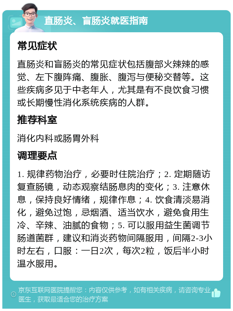 直肠炎、盲肠炎就医指南 常见症状 直肠炎和盲肠炎的常见症状包括腹部火辣辣的感觉、左下腹阵痛、腹胀、腹泻与便秘交替等。这些疾病多见于中老年人，尤其是有不良饮食习惯或长期慢性消化系统疾病的人群。 推荐科室 消化内科或肠胃外科 调理要点 1. 规律药物治疗，必要时住院治疗；2. 定期随访复查肠镜，动态观察结肠息肉的变化；3. 注意休息，保持良好情绪，规律作息；4. 饮食清淡易消化，避免过饱，忌烟酒、适当饮水，避免食用生冷、辛辣、油腻的食物；5. 可以服用益生菌调节肠道菌群，建议和消炎药物间隔服用，间隔2-3小时左右，口服：一日2次，每次2粒，饭后半小时温水服用。