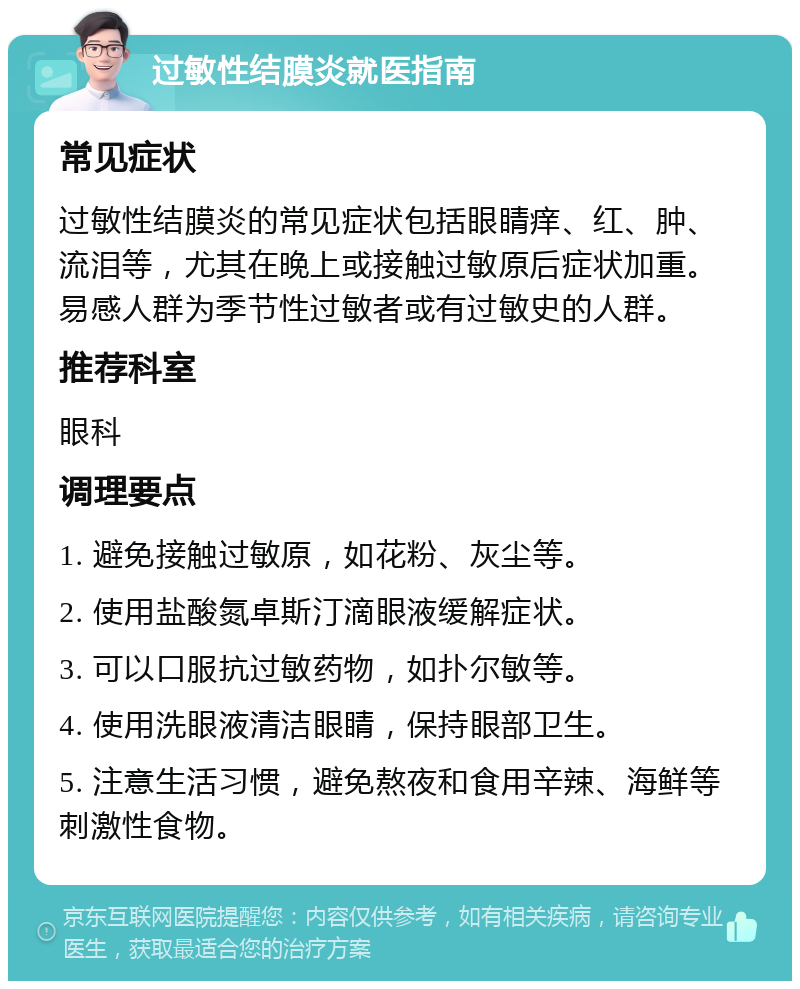 过敏性结膜炎就医指南 常见症状 过敏性结膜炎的常见症状包括眼睛痒、红、肿、流泪等，尤其在晚上或接触过敏原后症状加重。易感人群为季节性过敏者或有过敏史的人群。 推荐科室 眼科 调理要点 1. 避免接触过敏原，如花粉、灰尘等。 2. 使用盐酸氮卓斯汀滴眼液缓解症状。 3. 可以口服抗过敏药物，如扑尔敏等。 4. 使用洗眼液清洁眼睛，保持眼部卫生。 5. 注意生活习惯，避免熬夜和食用辛辣、海鲜等刺激性食物。