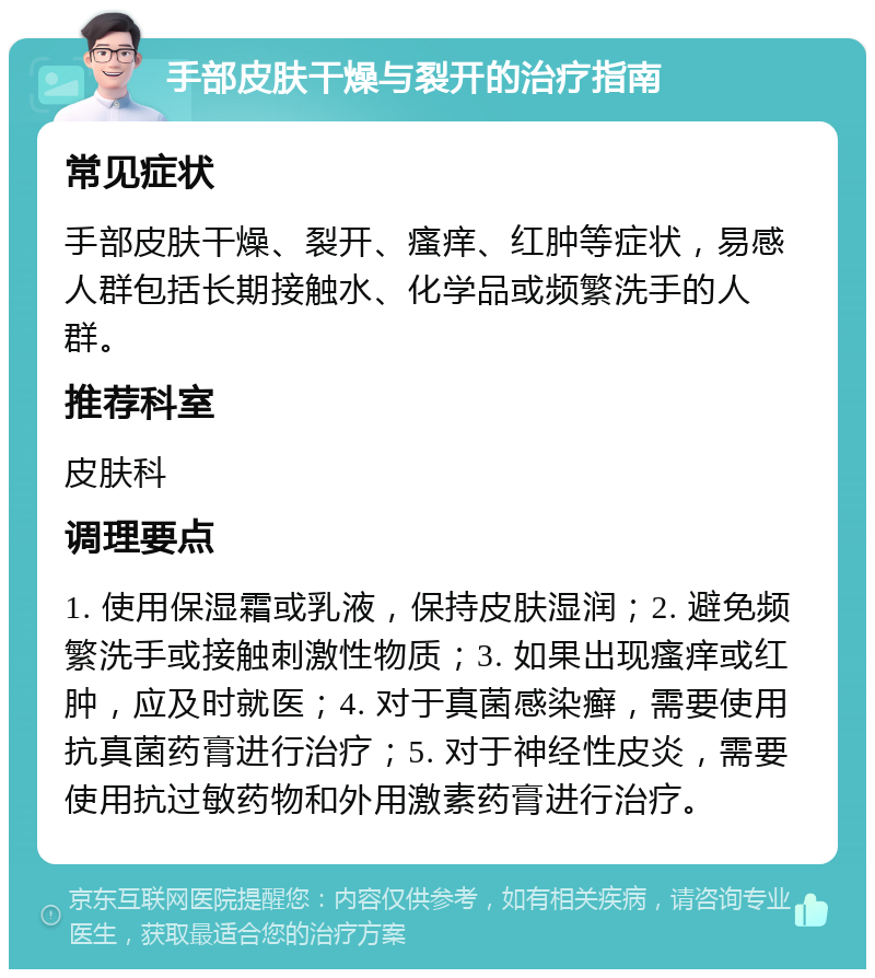 手部皮肤干燥与裂开的治疗指南 常见症状 手部皮肤干燥、裂开、瘙痒、红肿等症状，易感人群包括长期接触水、化学品或频繁洗手的人群。 推荐科室 皮肤科 调理要点 1. 使用保湿霜或乳液，保持皮肤湿润；2. 避免频繁洗手或接触刺激性物质；3. 如果出现瘙痒或红肿，应及时就医；4. 对于真菌感染癣，需要使用抗真菌药膏进行治疗；5. 对于神经性皮炎，需要使用抗过敏药物和外用激素药膏进行治疗。