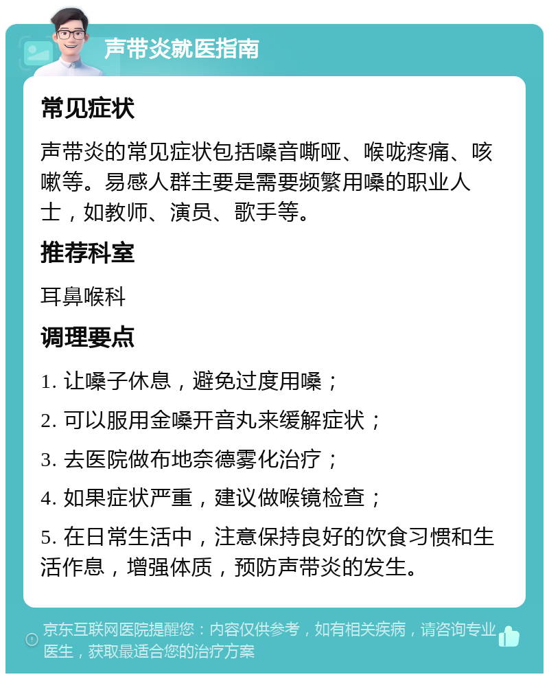 声带炎就医指南 常见症状 声带炎的常见症状包括嗓音嘶哑、喉咙疼痛、咳嗽等。易感人群主要是需要频繁用嗓的职业人士，如教师、演员、歌手等。 推荐科室 耳鼻喉科 调理要点 1. 让嗓子休息，避免过度用嗓； 2. 可以服用金嗓开音丸来缓解症状； 3. 去医院做布地奈德雾化治疗； 4. 如果症状严重，建议做喉镜检查； 5. 在日常生活中，注意保持良好的饮食习惯和生活作息，增强体质，预防声带炎的发生。