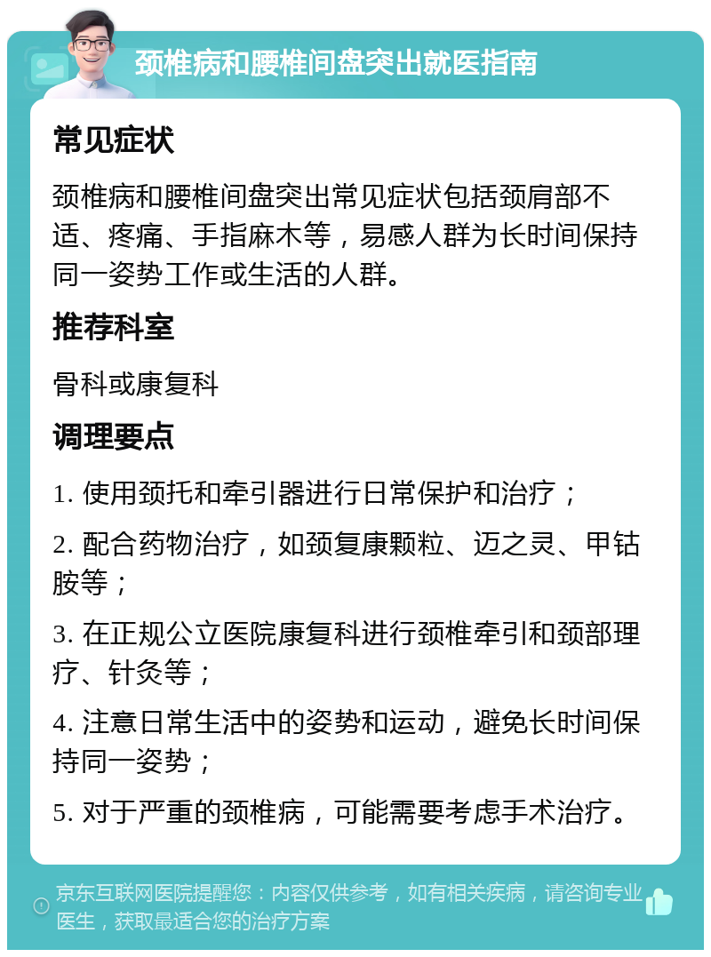 颈椎病和腰椎间盘突出就医指南 常见症状 颈椎病和腰椎间盘突出常见症状包括颈肩部不适、疼痛、手指麻木等，易感人群为长时间保持同一姿势工作或生活的人群。 推荐科室 骨科或康复科 调理要点 1. 使用颈托和牵引器进行日常保护和治疗； 2. 配合药物治疗，如颈复康颗粒、迈之灵、甲钴胺等； 3. 在正规公立医院康复科进行颈椎牵引和颈部理疗、针灸等； 4. 注意日常生活中的姿势和运动，避免长时间保持同一姿势； 5. 对于严重的颈椎病，可能需要考虑手术治疗。