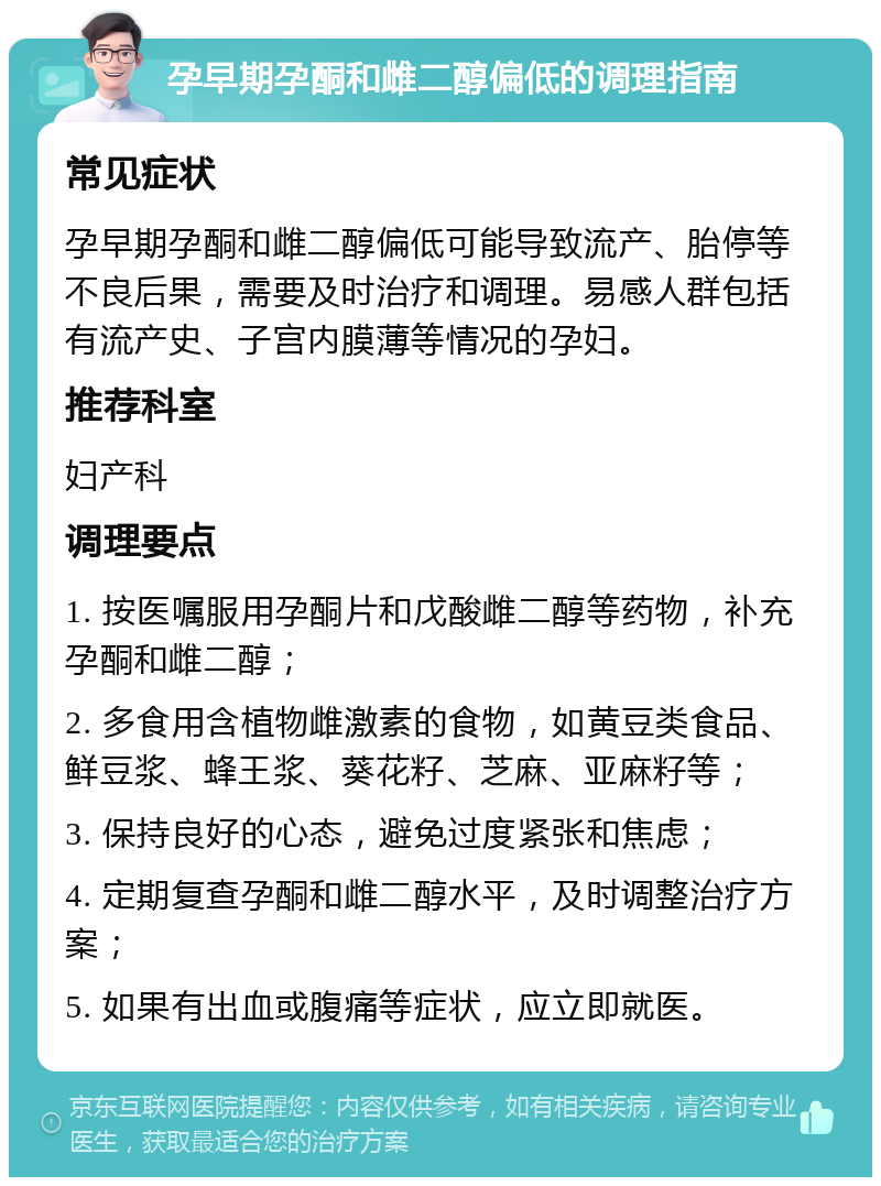 孕早期孕酮和雌二醇偏低的调理指南 常见症状 孕早期孕酮和雌二醇偏低可能导致流产、胎停等不良后果，需要及时治疗和调理。易感人群包括有流产史、子宫内膜薄等情况的孕妇。 推荐科室 妇产科 调理要点 1. 按医嘱服用孕酮片和戊酸雌二醇等药物，补充孕酮和雌二醇； 2. 多食用含植物雌激素的食物，如黄豆类食品、鲜豆浆、蜂王浆、葵花籽、芝麻、亚麻籽等； 3. 保持良好的心态，避免过度紧张和焦虑； 4. 定期复查孕酮和雌二醇水平，及时调整治疗方案； 5. 如果有出血或腹痛等症状，应立即就医。