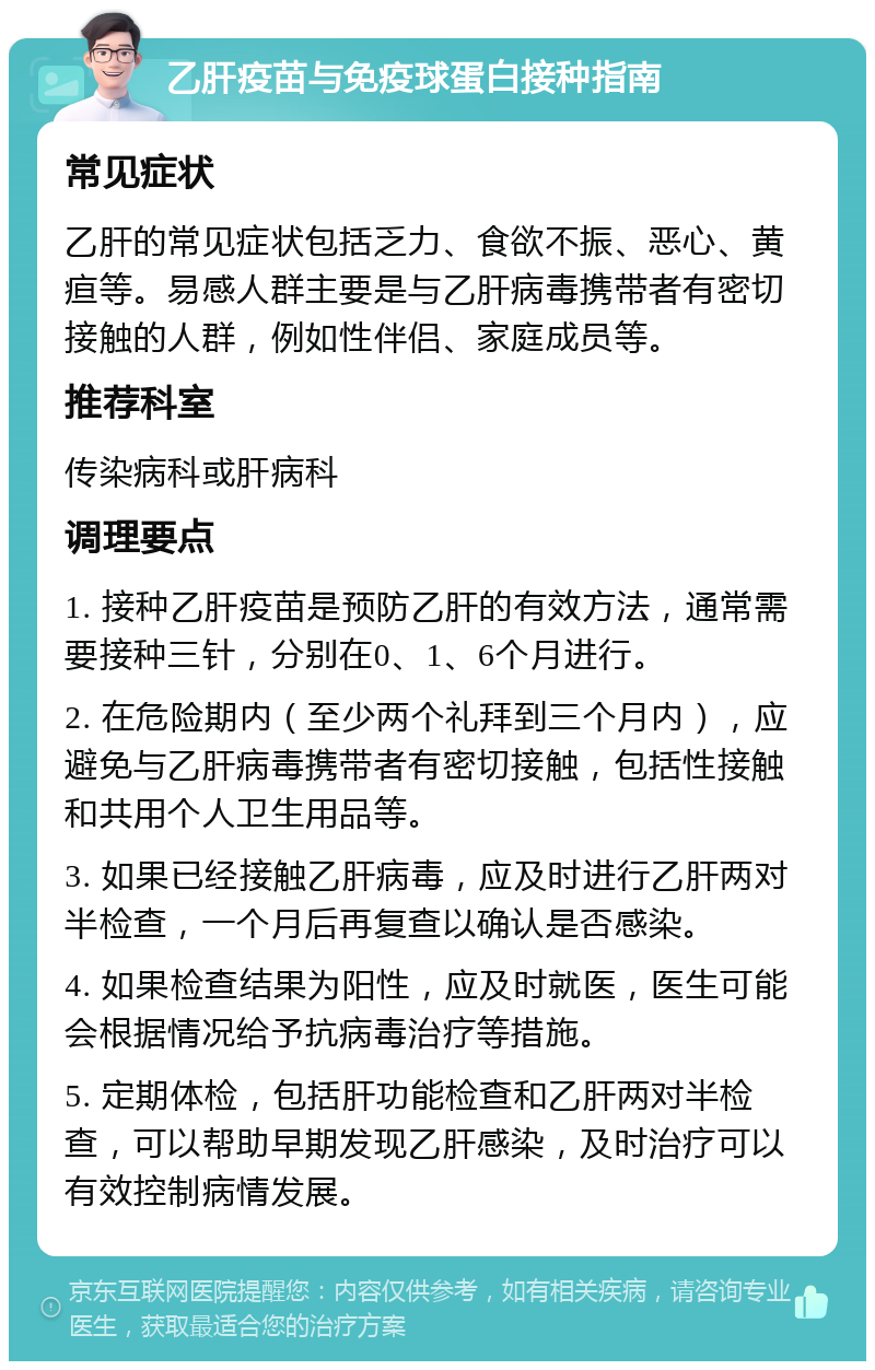 乙肝疫苗与免疫球蛋白接种指南 常见症状 乙肝的常见症状包括乏力、食欲不振、恶心、黄疸等。易感人群主要是与乙肝病毒携带者有密切接触的人群，例如性伴侣、家庭成员等。 推荐科室 传染病科或肝病科 调理要点 1. 接种乙肝疫苗是预防乙肝的有效方法，通常需要接种三针，分别在0、1、6个月进行。 2. 在危险期内（至少两个礼拜到三个月内），应避免与乙肝病毒携带者有密切接触，包括性接触和共用个人卫生用品等。 3. 如果已经接触乙肝病毒，应及时进行乙肝两对半检查，一个月后再复查以确认是否感染。 4. 如果检查结果为阳性，应及时就医，医生可能会根据情况给予抗病毒治疗等措施。 5. 定期体检，包括肝功能检查和乙肝两对半检查，可以帮助早期发现乙肝感染，及时治疗可以有效控制病情发展。