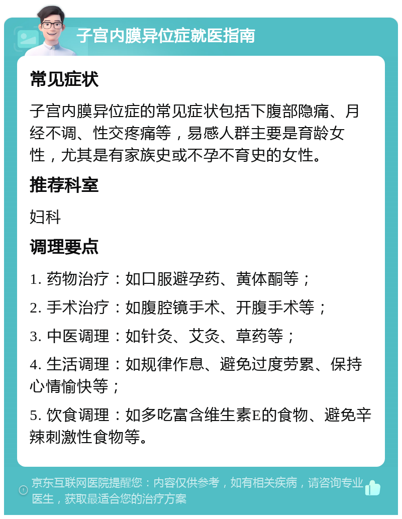 子宫内膜异位症就医指南 常见症状 子宫内膜异位症的常见症状包括下腹部隐痛、月经不调、性交疼痛等，易感人群主要是育龄女性，尤其是有家族史或不孕不育史的女性。 推荐科室 妇科 调理要点 1. 药物治疗：如口服避孕药、黄体酮等； 2. 手术治疗：如腹腔镜手术、开腹手术等； 3. 中医调理：如针灸、艾灸、草药等； 4. 生活调理：如规律作息、避免过度劳累、保持心情愉快等； 5. 饮食调理：如多吃富含维生素E的食物、避免辛辣刺激性食物等。