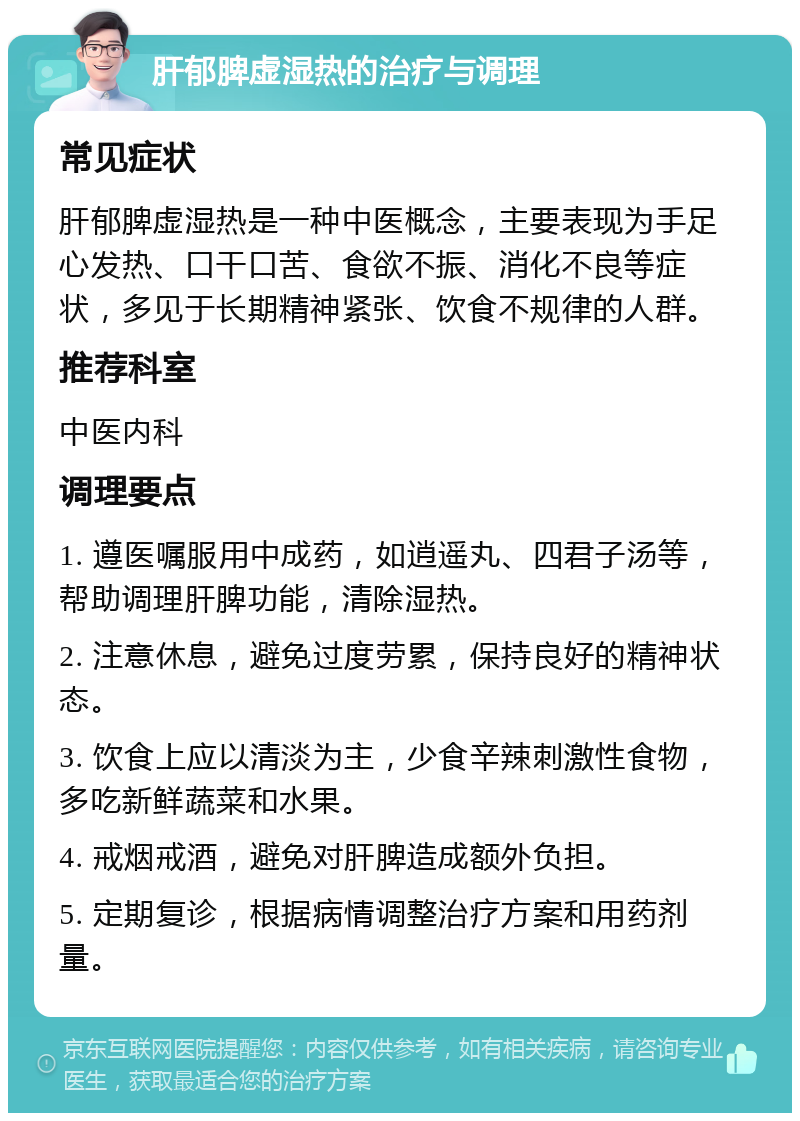 肝郁脾虚湿热的治疗与调理 常见症状 肝郁脾虚湿热是一种中医概念，主要表现为手足心发热、口干口苦、食欲不振、消化不良等症状，多见于长期精神紧张、饮食不规律的人群。 推荐科室 中医内科 调理要点 1. 遵医嘱服用中成药，如逍遥丸、四君子汤等，帮助调理肝脾功能，清除湿热。 2. 注意休息，避免过度劳累，保持良好的精神状态。 3. 饮食上应以清淡为主，少食辛辣刺激性食物，多吃新鲜蔬菜和水果。 4. 戒烟戒酒，避免对肝脾造成额外负担。 5. 定期复诊，根据病情调整治疗方案和用药剂量。