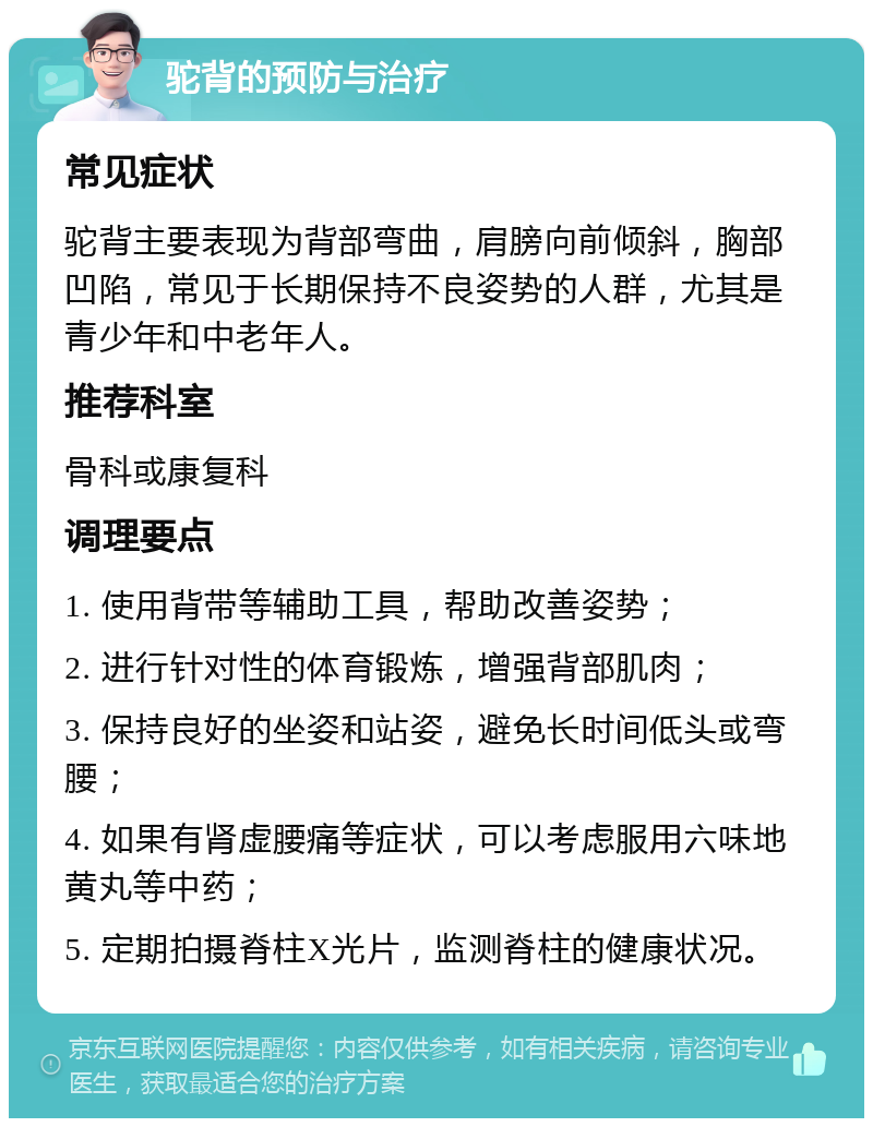 驼背的预防与治疗 常见症状 驼背主要表现为背部弯曲，肩膀向前倾斜，胸部凹陷，常见于长期保持不良姿势的人群，尤其是青少年和中老年人。 推荐科室 骨科或康复科 调理要点 1. 使用背带等辅助工具，帮助改善姿势； 2. 进行针对性的体育锻炼，增强背部肌肉； 3. 保持良好的坐姿和站姿，避免长时间低头或弯腰； 4. 如果有肾虚腰痛等症状，可以考虑服用六味地黄丸等中药； 5. 定期拍摄脊柱X光片，监测脊柱的健康状况。