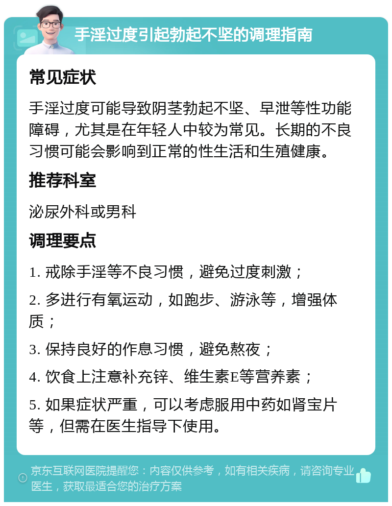 手淫过度引起勃起不坚的调理指南 常见症状 手淫过度可能导致阴茎勃起不坚、早泄等性功能障碍，尤其是在年轻人中较为常见。长期的不良习惯可能会影响到正常的性生活和生殖健康。 推荐科室 泌尿外科或男科 调理要点 1. 戒除手淫等不良习惯，避免过度刺激； 2. 多进行有氧运动，如跑步、游泳等，增强体质； 3. 保持良好的作息习惯，避免熬夜； 4. 饮食上注意补充锌、维生素E等营养素； 5. 如果症状严重，可以考虑服用中药如肾宝片等，但需在医生指导下使用。