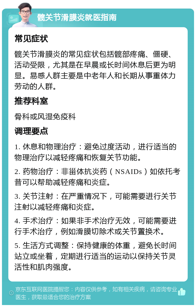 髋关节滑膜炎就医指南 常见症状 髋关节滑膜炎的常见症状包括髋部疼痛、僵硬、活动受限，尤其是在早晨或长时间休息后更为明显。易感人群主要是中老年人和长期从事重体力劳动的人群。 推荐科室 骨科或风湿免疫科 调理要点 1. 休息和物理治疗：避免过度活动，进行适当的物理治疗以减轻疼痛和恢复关节功能。 2. 药物治疗：非甾体抗炎药（NSAIDs）如依托考昔可以帮助减轻疼痛和炎症。 3. 关节注射：在严重情况下，可能需要进行关节注射以减轻疼痛和炎症。 4. 手术治疗：如果非手术治疗无效，可能需要进行手术治疗，例如滑膜切除术或关节置换术。 5. 生活方式调整：保持健康的体重，避免长时间站立或坐着，定期进行适当的运动以保持关节灵活性和肌肉强度。