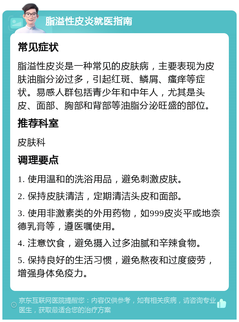 脂溢性皮炎就医指南 常见症状 脂溢性皮炎是一种常见的皮肤病，主要表现为皮肤油脂分泌过多，引起红斑、鳞屑、瘙痒等症状。易感人群包括青少年和中年人，尤其是头皮、面部、胸部和背部等油脂分泌旺盛的部位。 推荐科室 皮肤科 调理要点 1. 使用温和的洗浴用品，避免刺激皮肤。 2. 保持皮肤清洁，定期清洁头皮和面部。 3. 使用非激素类的外用药物，如999皮炎平或地奈德乳膏等，遵医嘱使用。 4. 注意饮食，避免摄入过多油腻和辛辣食物。 5. 保持良好的生活习惯，避免熬夜和过度疲劳，增强身体免疫力。