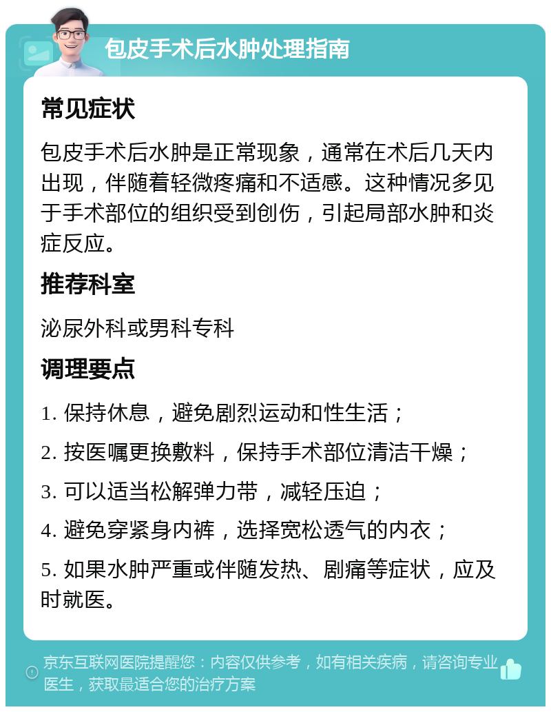 包皮手术后水肿处理指南 常见症状 包皮手术后水肿是正常现象，通常在术后几天内出现，伴随着轻微疼痛和不适感。这种情况多见于手术部位的组织受到创伤，引起局部水肿和炎症反应。 推荐科室 泌尿外科或男科专科 调理要点 1. 保持休息，避免剧烈运动和性生活； 2. 按医嘱更换敷料，保持手术部位清洁干燥； 3. 可以适当松解弹力带，减轻压迫； 4. 避免穿紧身内裤，选择宽松透气的内衣； 5. 如果水肿严重或伴随发热、剧痛等症状，应及时就医。