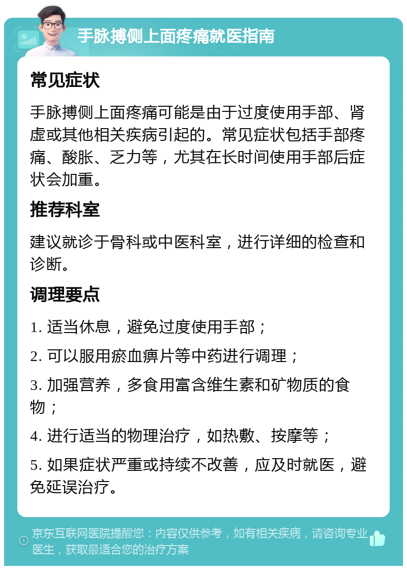 手脉搏侧上面疼痛就医指南 常见症状 手脉搏侧上面疼痛可能是由于过度使用手部、肾虚或其他相关疾病引起的。常见症状包括手部疼痛、酸胀、乏力等，尤其在长时间使用手部后症状会加重。 推荐科室 建议就诊于骨科或中医科室，进行详细的检查和诊断。 调理要点 1. 适当休息，避免过度使用手部； 2. 可以服用瘀血痹片等中药进行调理； 3. 加强营养，多食用富含维生素和矿物质的食物； 4. 进行适当的物理治疗，如热敷、按摩等； 5. 如果症状严重或持续不改善，应及时就医，避免延误治疗。