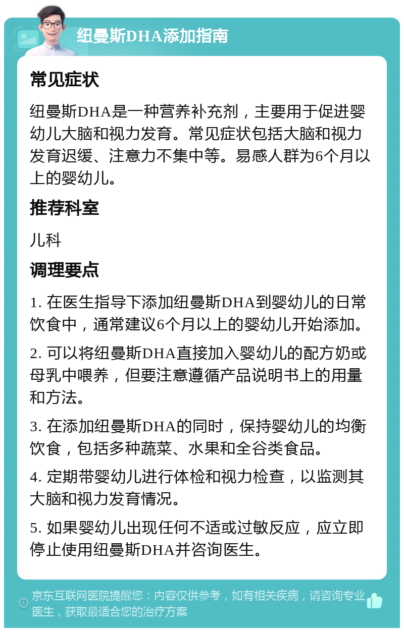 纽曼斯DHA添加指南 常见症状 纽曼斯DHA是一种营养补充剂，主要用于促进婴幼儿大脑和视力发育。常见症状包括大脑和视力发育迟缓、注意力不集中等。易感人群为6个月以上的婴幼儿。 推荐科室 儿科 调理要点 1. 在医生指导下添加纽曼斯DHA到婴幼儿的日常饮食中，通常建议6个月以上的婴幼儿开始添加。 2. 可以将纽曼斯DHA直接加入婴幼儿的配方奶或母乳中喂养，但要注意遵循产品说明书上的用量和方法。 3. 在添加纽曼斯DHA的同时，保持婴幼儿的均衡饮食，包括多种蔬菜、水果和全谷类食品。 4. 定期带婴幼儿进行体检和视力检查，以监测其大脑和视力发育情况。 5. 如果婴幼儿出现任何不适或过敏反应，应立即停止使用纽曼斯DHA并咨询医生。