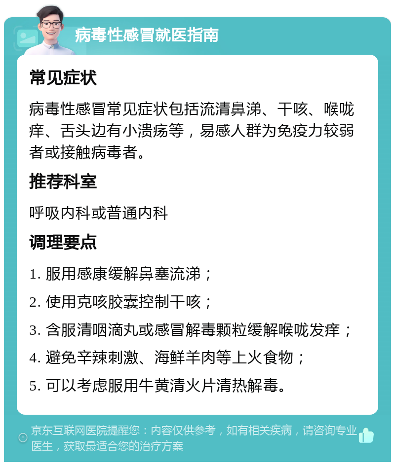 病毒性感冒就医指南 常见症状 病毒性感冒常见症状包括流清鼻涕、干咳、喉咙痒、舌头边有小溃疡等，易感人群为免疫力较弱者或接触病毒者。 推荐科室 呼吸内科或普通内科 调理要点 1. 服用感康缓解鼻塞流涕； 2. 使用克咳胶囊控制干咳； 3. 含服清咽滴丸或感冒解毒颗粒缓解喉咙发痒； 4. 避免辛辣刺激、海鲜羊肉等上火食物； 5. 可以考虑服用牛黄清火片清热解毒。