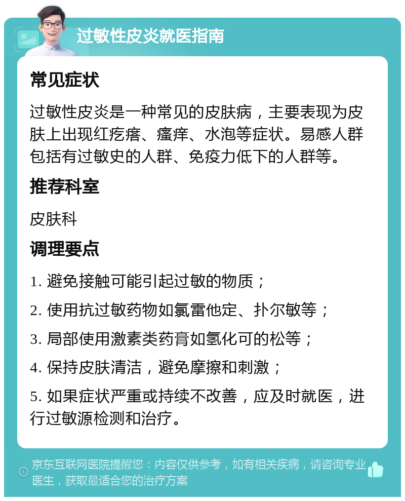 过敏性皮炎就医指南 常见症状 过敏性皮炎是一种常见的皮肤病，主要表现为皮肤上出现红疙瘩、瘙痒、水泡等症状。易感人群包括有过敏史的人群、免疫力低下的人群等。 推荐科室 皮肤科 调理要点 1. 避免接触可能引起过敏的物质； 2. 使用抗过敏药物如氯雷他定、扑尔敏等； 3. 局部使用激素类药膏如氢化可的松等； 4. 保持皮肤清洁，避免摩擦和刺激； 5. 如果症状严重或持续不改善，应及时就医，进行过敏源检测和治疗。