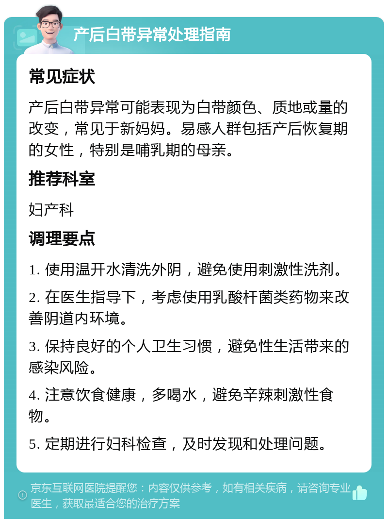 产后白带异常处理指南 常见症状 产后白带异常可能表现为白带颜色、质地或量的改变，常见于新妈妈。易感人群包括产后恢复期的女性，特别是哺乳期的母亲。 推荐科室 妇产科 调理要点 1. 使用温开水清洗外阴，避免使用刺激性洗剂。 2. 在医生指导下，考虑使用乳酸杆菌类药物来改善阴道内环境。 3. 保持良好的个人卫生习惯，避免性生活带来的感染风险。 4. 注意饮食健康，多喝水，避免辛辣刺激性食物。 5. 定期进行妇科检查，及时发现和处理问题。