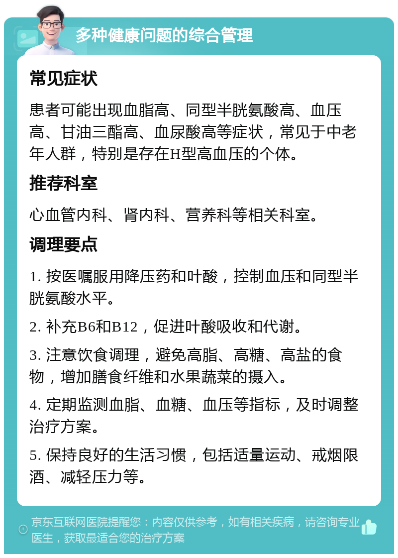 多种健康问题的综合管理 常见症状 患者可能出现血脂高、同型半胱氨酸高、血压高、甘油三酯高、血尿酸高等症状，常见于中老年人群，特别是存在H型高血压的个体。 推荐科室 心血管内科、肾内科、营养科等相关科室。 调理要点 1. 按医嘱服用降压药和叶酸，控制血压和同型半胱氨酸水平。 2. 补充B6和B12，促进叶酸吸收和代谢。 3. 注意饮食调理，避免高脂、高糖、高盐的食物，增加膳食纤维和水果蔬菜的摄入。 4. 定期监测血脂、血糖、血压等指标，及时调整治疗方案。 5. 保持良好的生活习惯，包括适量运动、戒烟限酒、减轻压力等。