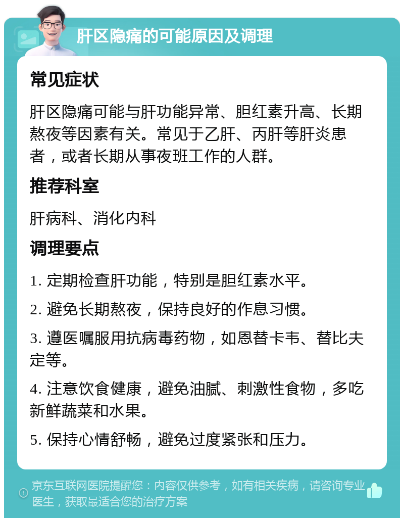 肝区隐痛的可能原因及调理 常见症状 肝区隐痛可能与肝功能异常、胆红素升高、长期熬夜等因素有关。常见于乙肝、丙肝等肝炎患者，或者长期从事夜班工作的人群。 推荐科室 肝病科、消化内科 调理要点 1. 定期检查肝功能，特别是胆红素水平。 2. 避免长期熬夜，保持良好的作息习惯。 3. 遵医嘱服用抗病毒药物，如恩替卡韦、替比夫定等。 4. 注意饮食健康，避免油腻、刺激性食物，多吃新鲜蔬菜和水果。 5. 保持心情舒畅，避免过度紧张和压力。