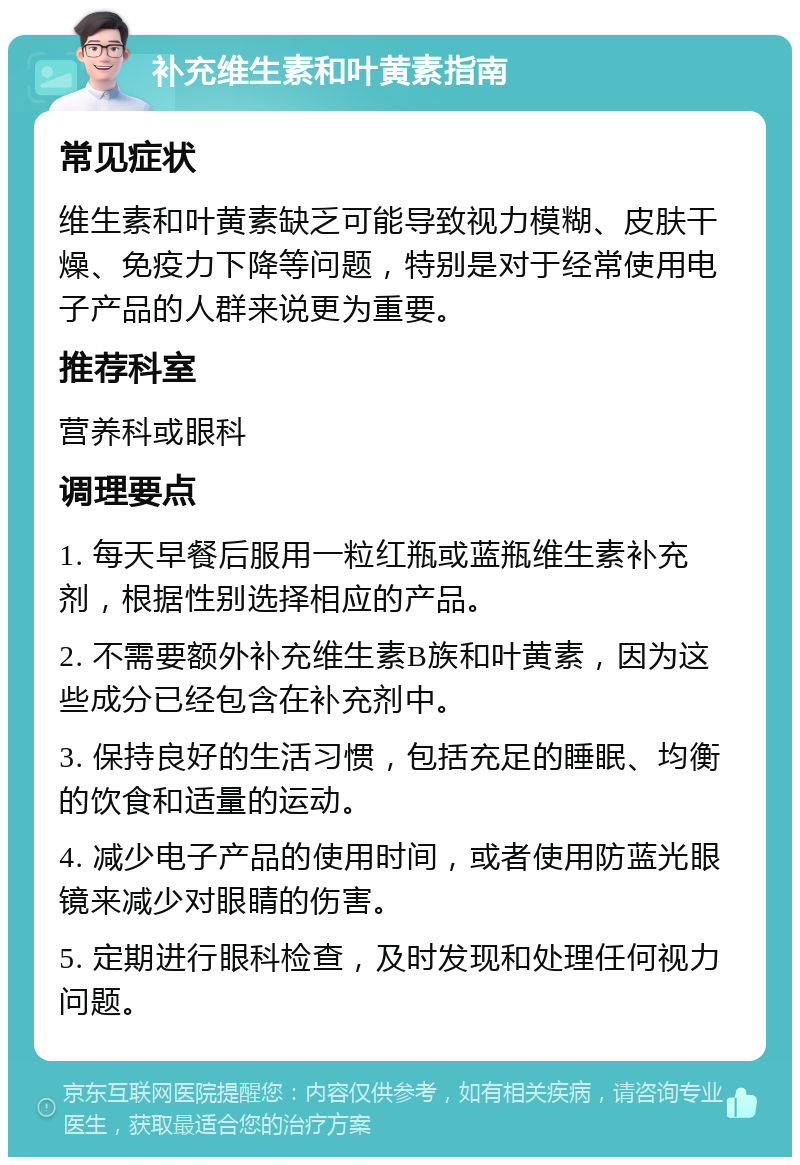 补充维生素和叶黄素指南 常见症状 维生素和叶黄素缺乏可能导致视力模糊、皮肤干燥、免疫力下降等问题，特别是对于经常使用电子产品的人群来说更为重要。 推荐科室 营养科或眼科 调理要点 1. 每天早餐后服用一粒红瓶或蓝瓶维生素补充剂，根据性别选择相应的产品。 2. 不需要额外补充维生素B族和叶黄素，因为这些成分已经包含在补充剂中。 3. 保持良好的生活习惯，包括充足的睡眠、均衡的饮食和适量的运动。 4. 减少电子产品的使用时间，或者使用防蓝光眼镜来减少对眼睛的伤害。 5. 定期进行眼科检查，及时发现和处理任何视力问题。