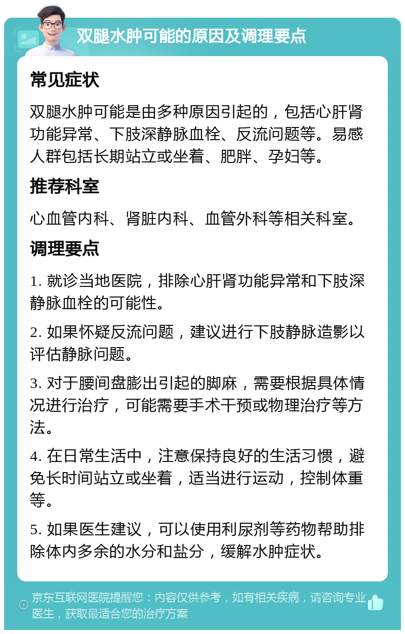 双腿水肿可能的原因及调理要点 常见症状 双腿水肿可能是由多种原因引起的，包括心肝肾功能异常、下肢深静脉血栓、反流问题等。易感人群包括长期站立或坐着、肥胖、孕妇等。 推荐科室 心血管内科、肾脏内科、血管外科等相关科室。 调理要点 1. 就诊当地医院，排除心肝肾功能异常和下肢深静脉血栓的可能性。 2. 如果怀疑反流问题，建议进行下肢静脉造影以评估静脉问题。 3. 对于腰间盘膨出引起的脚麻，需要根据具体情况进行治疗，可能需要手术干预或物理治疗等方法。 4. 在日常生活中，注意保持良好的生活习惯，避免长时间站立或坐着，适当进行运动，控制体重等。 5. 如果医生建议，可以使用利尿剂等药物帮助排除体内多余的水分和盐分，缓解水肿症状。